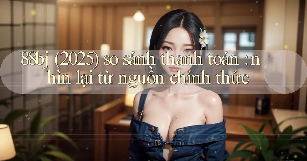 88bj (2025) so sánh thanh toán nhìn lại từ nguồn chính thức
