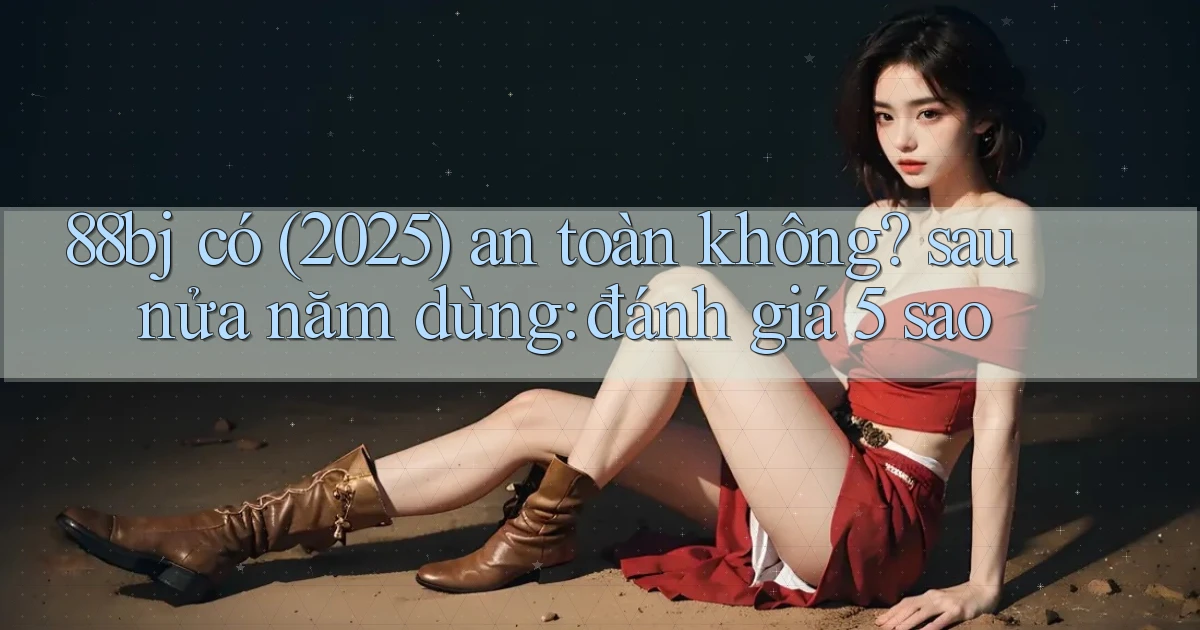 88bj có (2025) an toàn không sau nửa năm dùng đánh giá 5 sao
