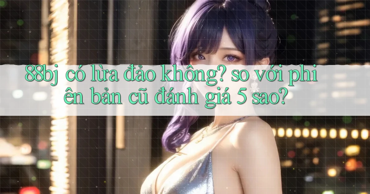 88bj có lừa đảo không so với phiên bản cũ đánh giá 5 sao