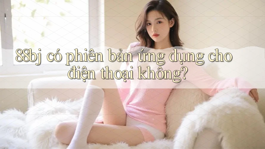 88bj có phiên bản ứng dụng cho điện thoại không?
