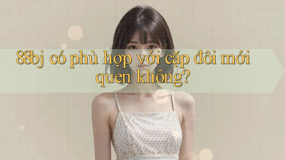 88bj có phù hợp với cặp đôi mới quen không?