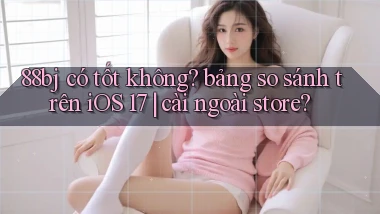 88bj có tốt không bảng so sánh trên iOS 17 cài ngoài store