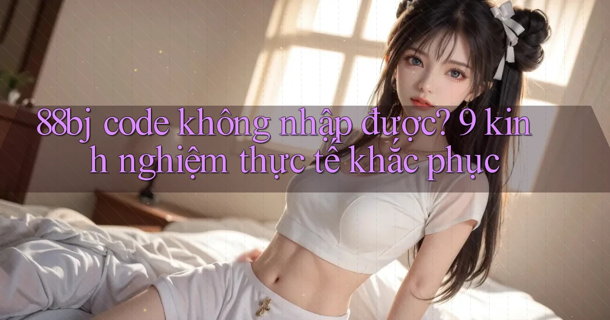88bj code không nhập được 9 kinh nghiệm thực tế khắc phục