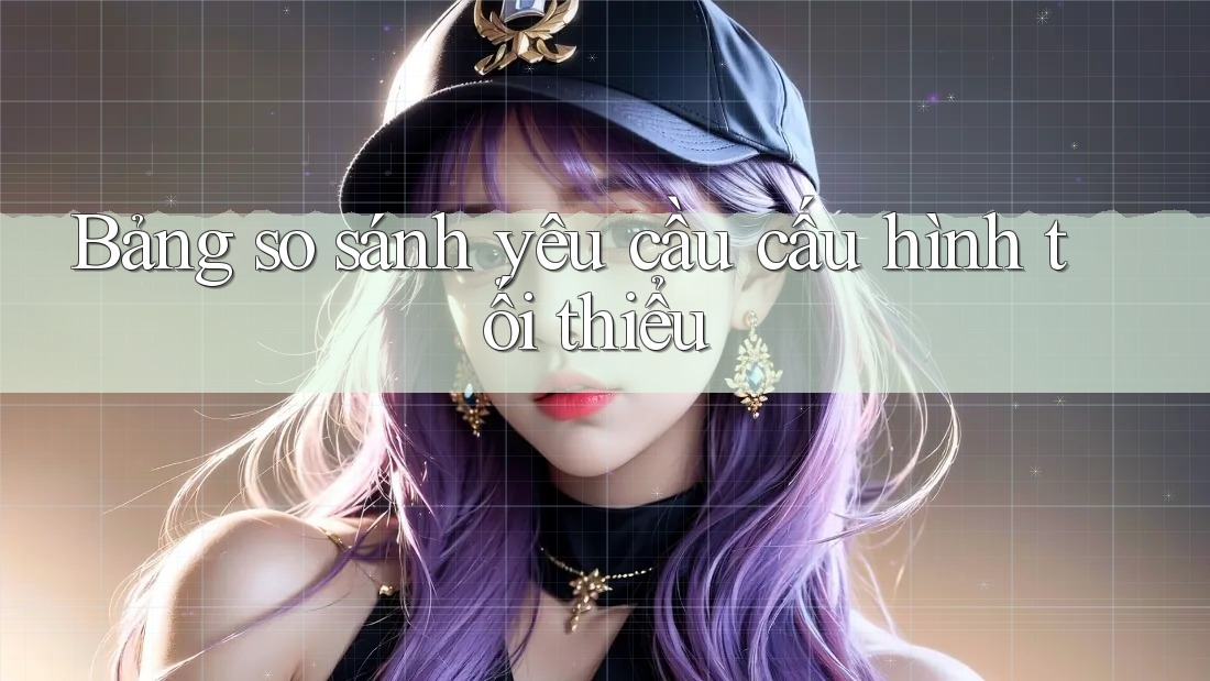 Bảng so sánh yêu cầu cấu hình tối thiểu