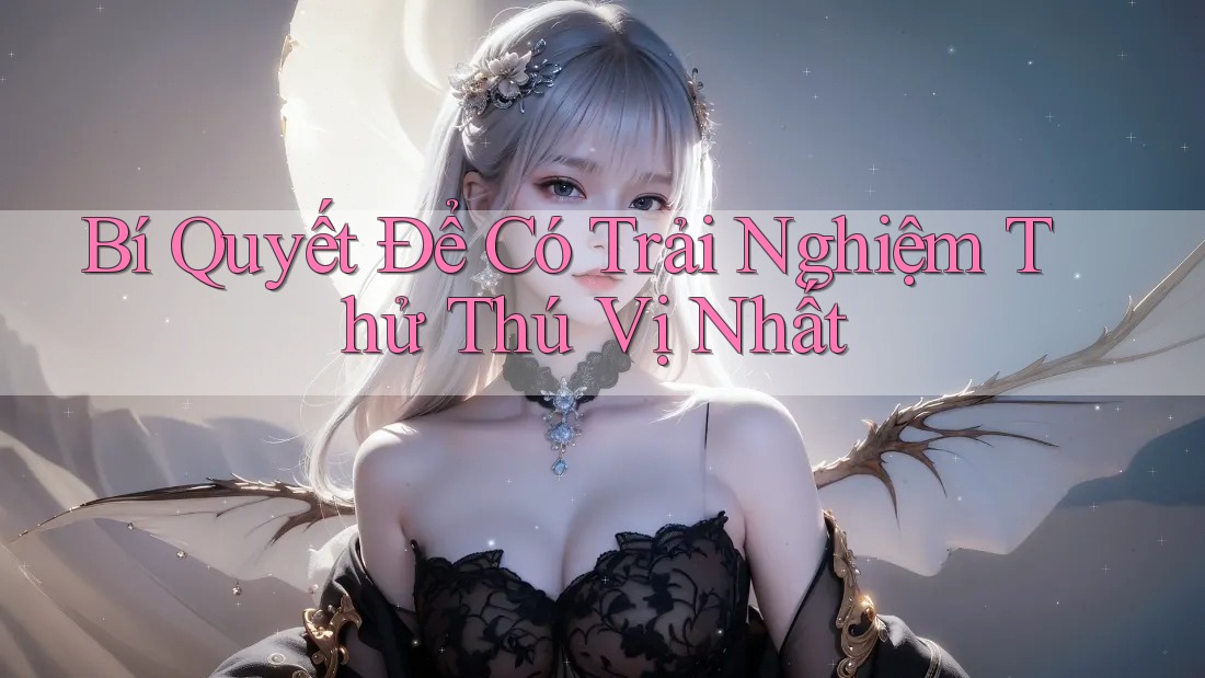 Bí Quyết Để Có Trải Nghiệm Thử Thú Vị Nhất