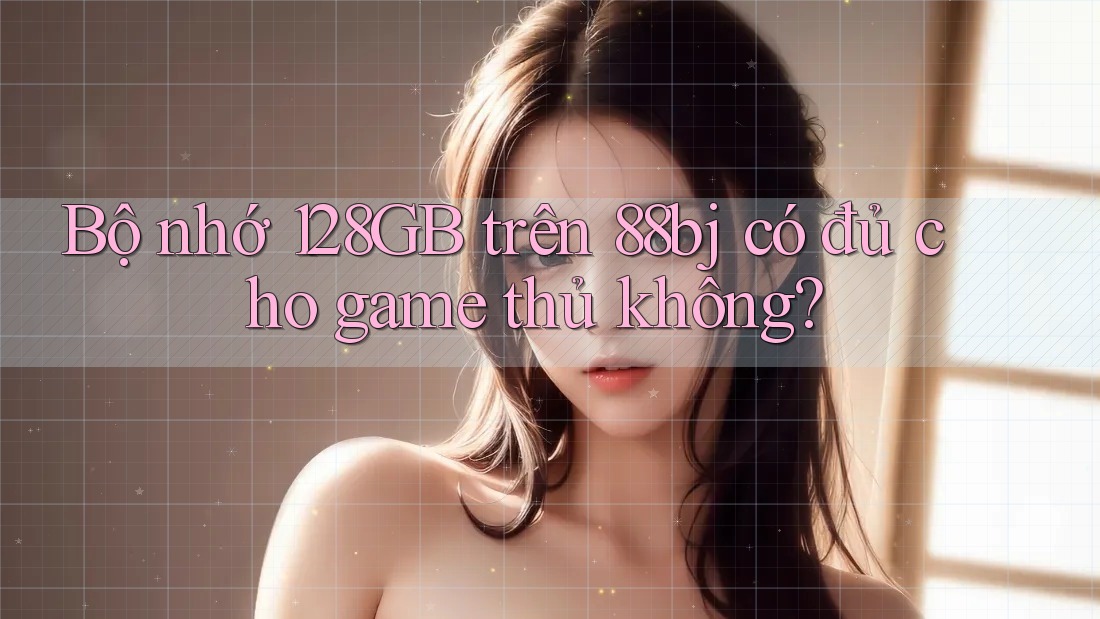 Bộ nhớ 128GB trên 88bj có đủ cho game thủ không?