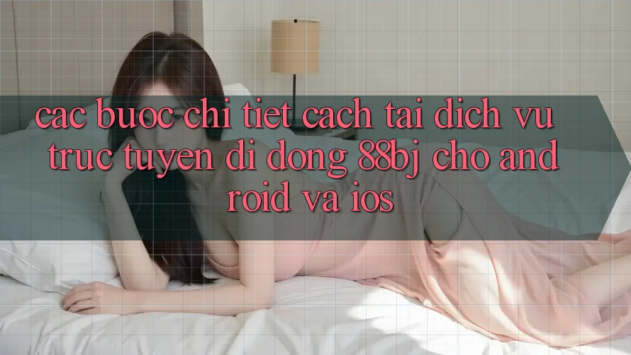 Các bước chi tiết cách tải dịch vụ trực tuyến di động 88bj cho Android và iOS