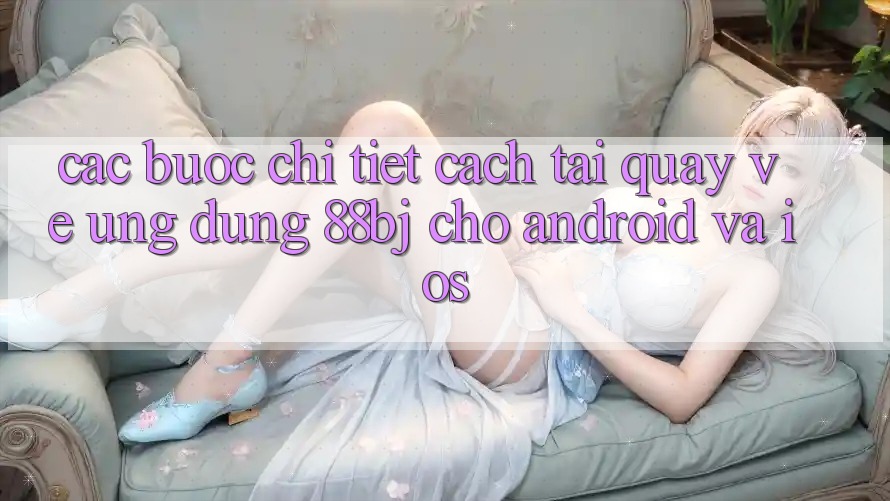 Các bước chi tiết cách tải quay về ứng dụng 88bj cho Android và iOS