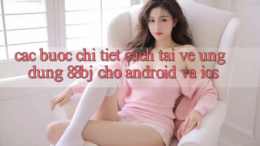 Các bước chi tiết cách tải về ứng dụng 88bj cho Android và iOS