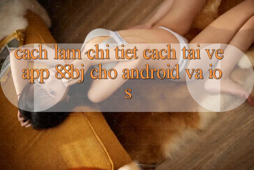 Cách làm chi tiết cách tải về app 88bj cho Android và iOS Cách làm chi tiết cách tải về app 88bj cho Android và iOS