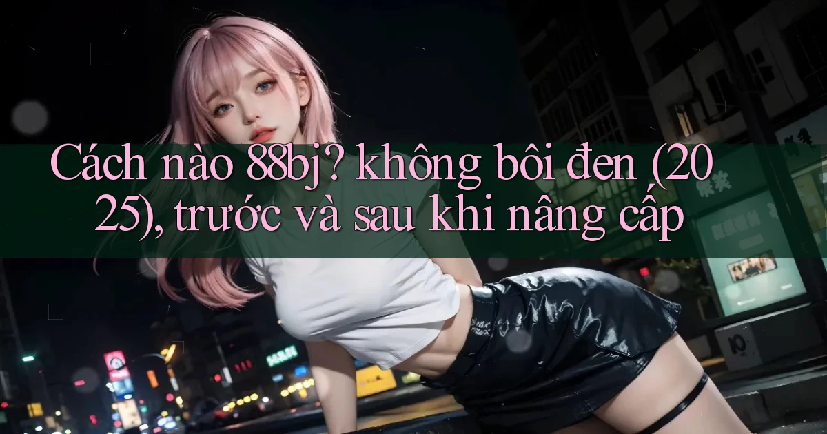 Cách nào 88bj không bôi đen (2025), trước và sau khi nâng cấp