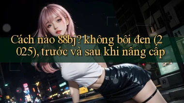 Cách nào 88bj không bôi đen (2025), trước và sau khi nâng cấp