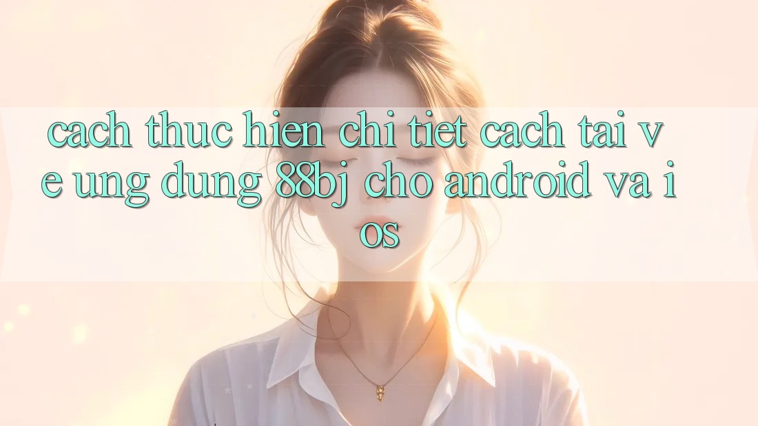Cách thực hiện chi tiết cách tải về ứng dụng 88bj cho Android và iOS