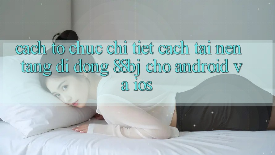 Cách tổ chức chi tiết cách tải nền tảng di động 88bj cho Android và iOS