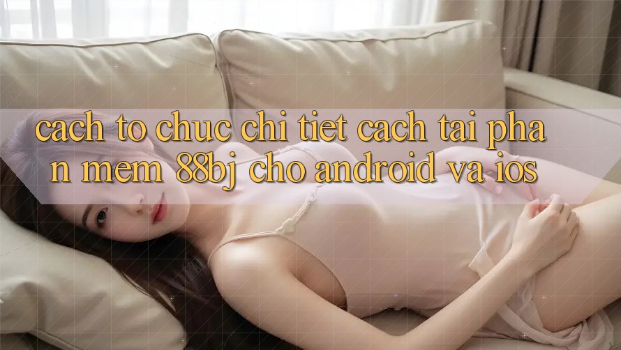 Cách tổ chức chi tiết cách tải phần mềm 88bj cho Android và iOS