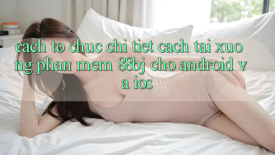 Cách tổ chức chi tiết cách tải xuống phần mềm 88bj cho Android và iOS
