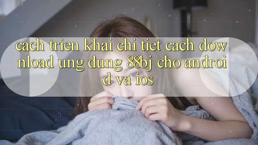 Cách triển khai chi tiết cách download ứng dụng 88bj cho Android và iOS