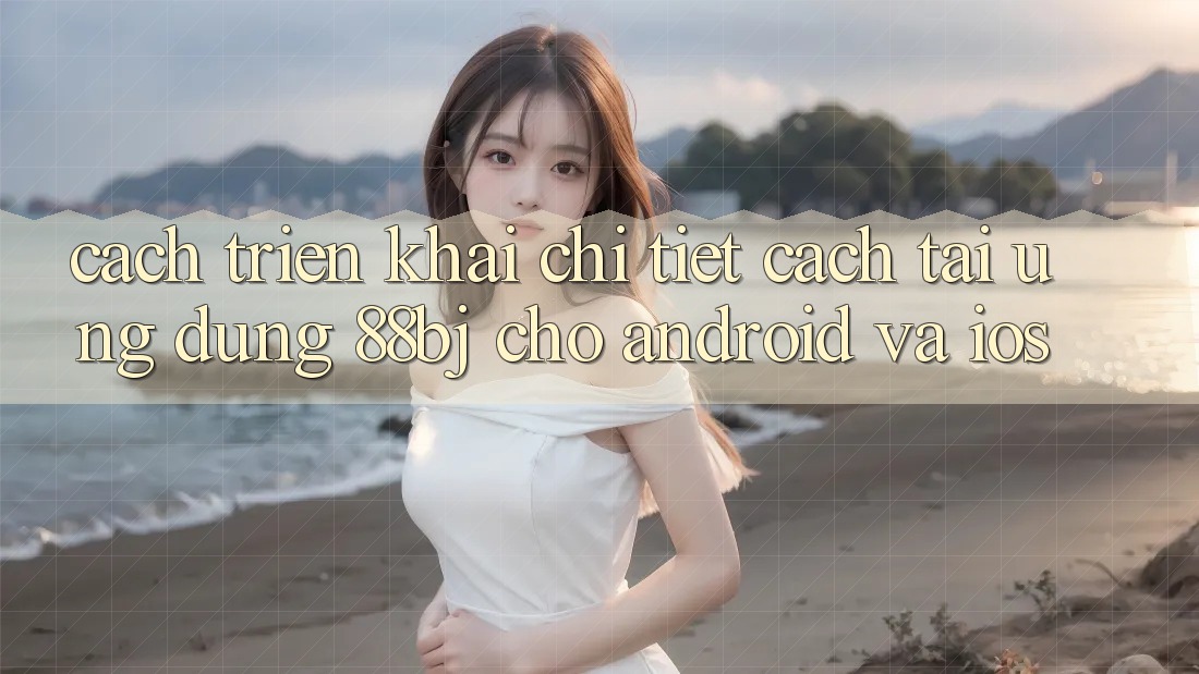 Cách triển khai chi tiết cách tải ứng dụng 88bj cho Android và iOS