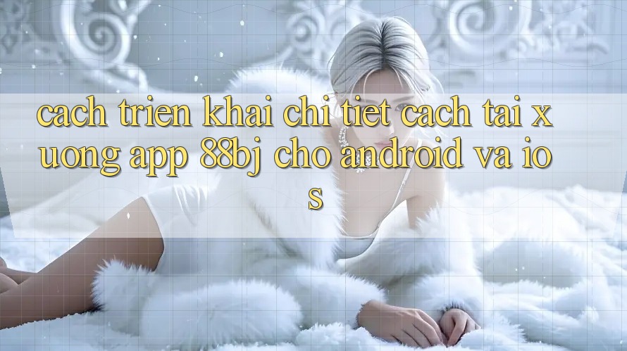 Cách triển khai chi tiết cách tải xuống app 88bj cho Android và iOS