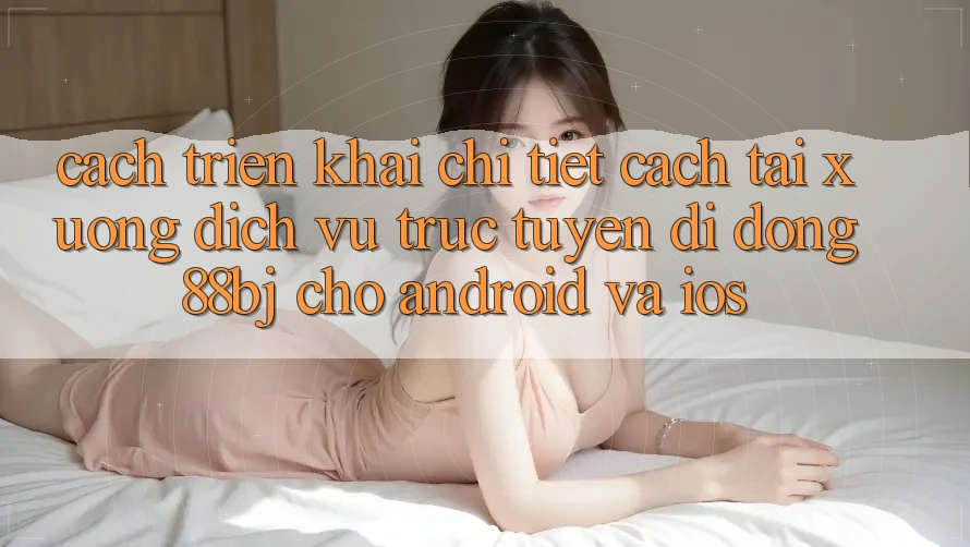 Cách triển khai chi tiết cách tải xuống dịch vụ trực tuyến di động 88bj cho Android và iOS