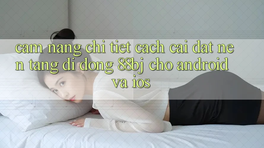 Cẩm nang chi tiết cách cài đặt nền tảng di động 88bj cho Android và iOS