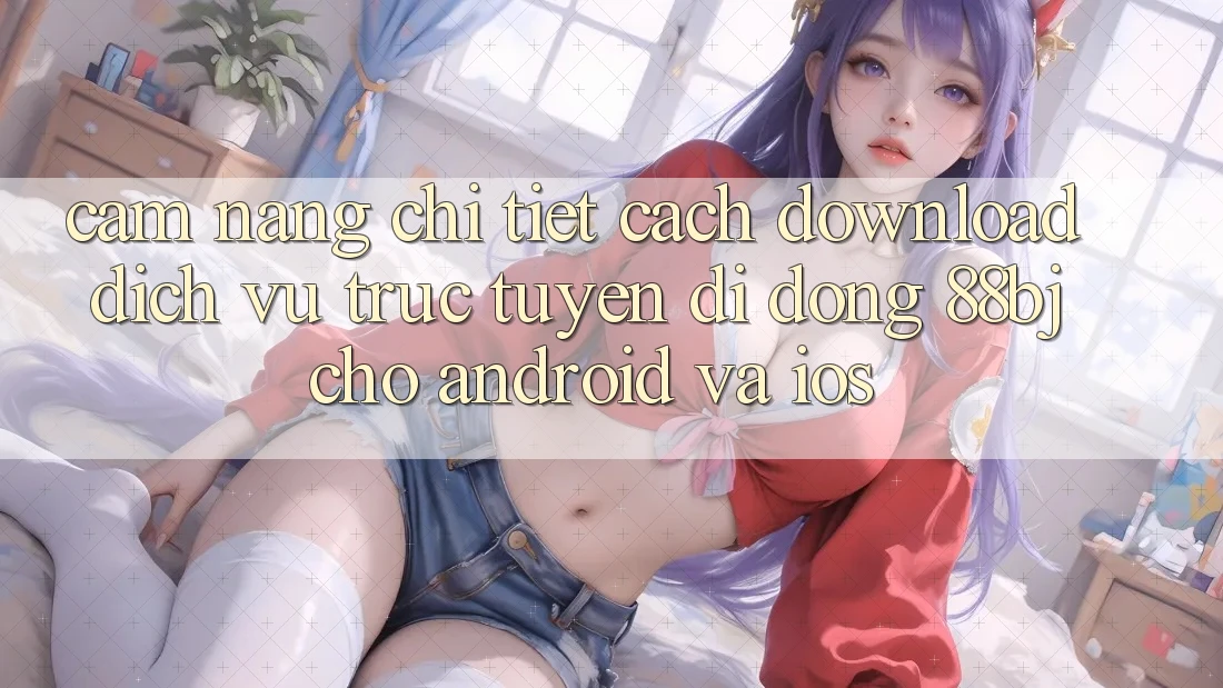 Cẩm nang chi tiết cách download dịch vụ trực tuyến di động 88bj cho Android và iOS