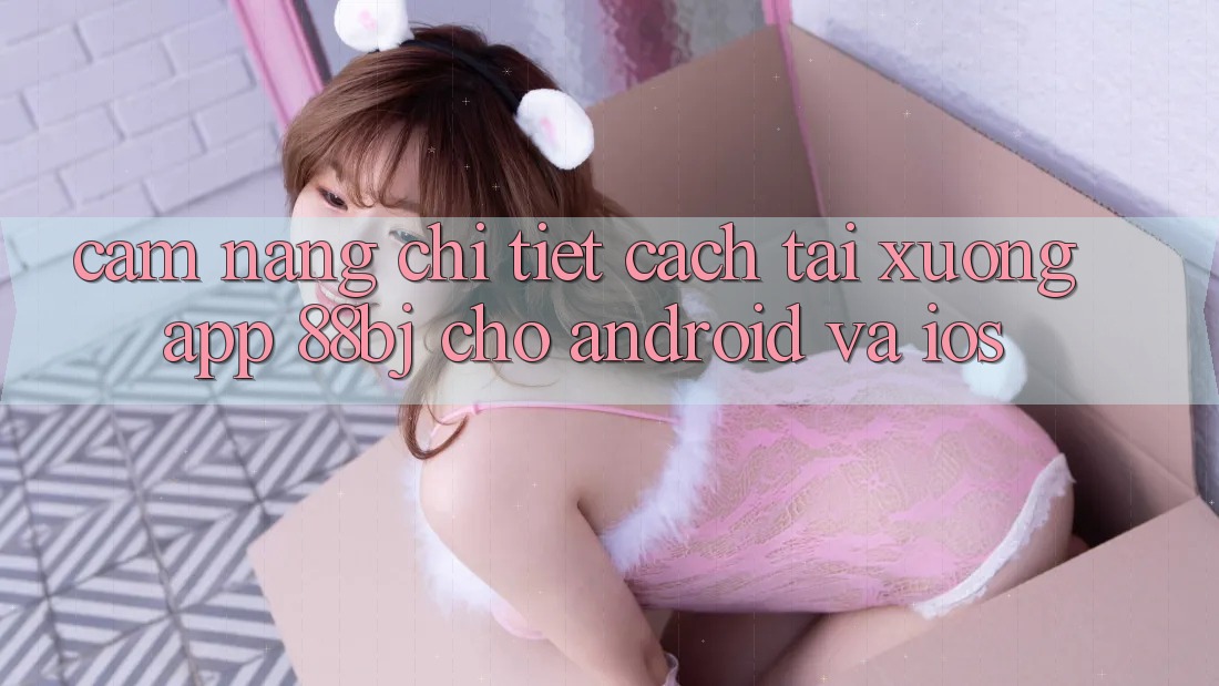 Cẩm nang chi tiết cách tải xuống app 88bj cho Android và iOS