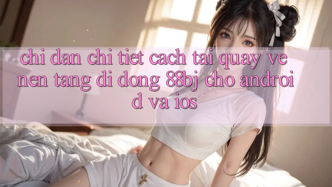 Chỉ dẫn chi tiết cách tải quay về nền tảng di động 88bj cho Android và iOS