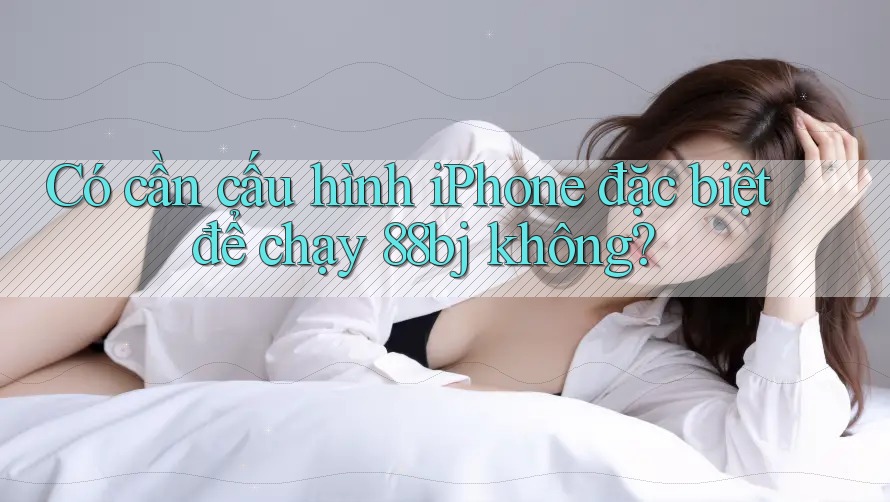 Có cần cấu hình iPhone đặc biệt để chạy 88bj không?