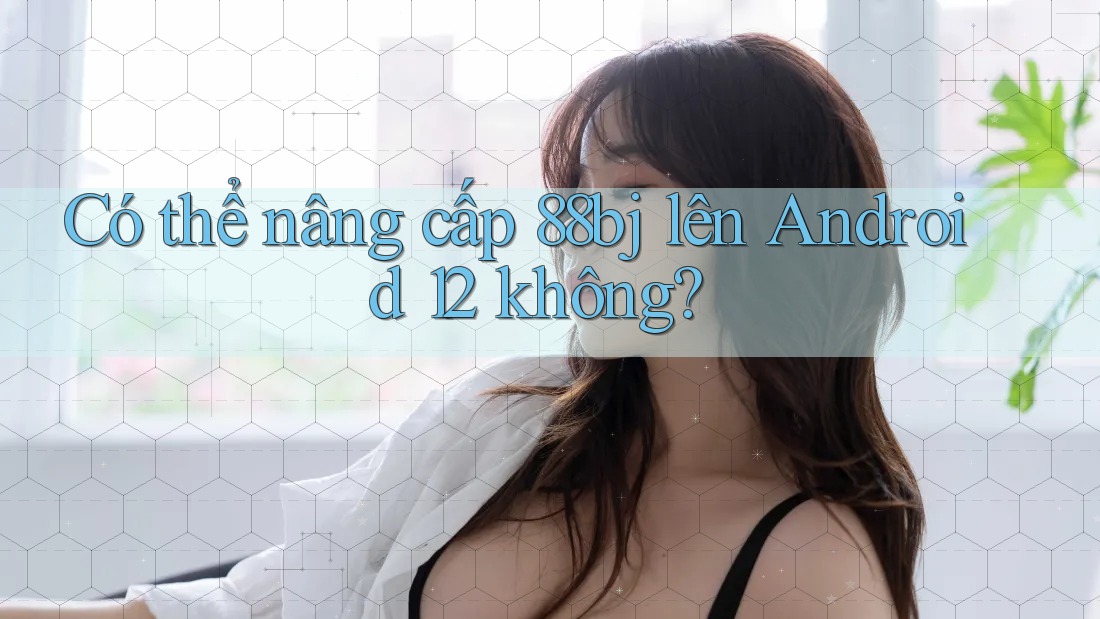 Có thể nâng cấp 88bj lên Android 12 không?
