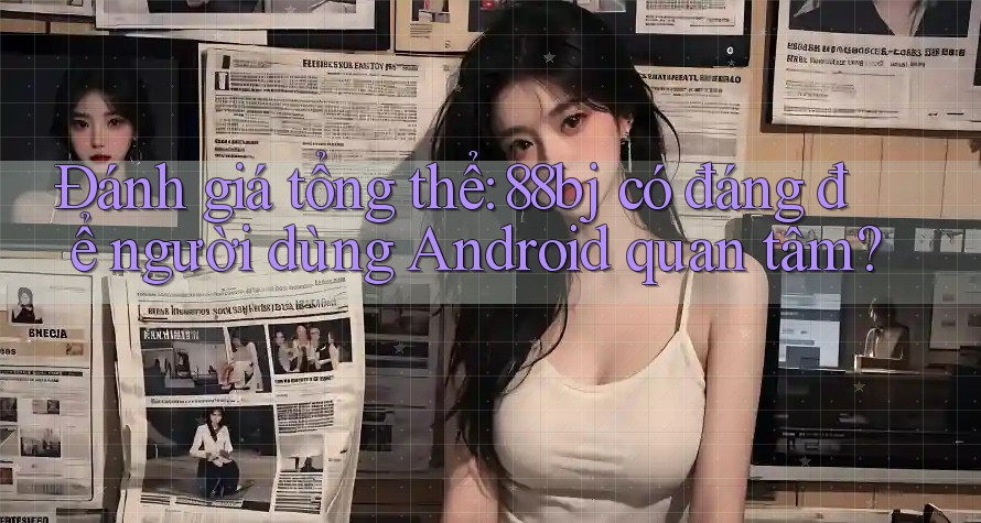Đánh giá tổng thể: 88bj có đáng để người dùng Android quan tâm?