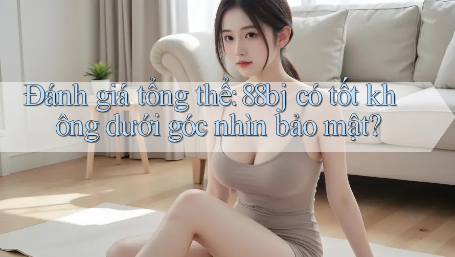 Đánh giá tổng thể: 88bj có tốt không dưới góc nhìn bảo mật?