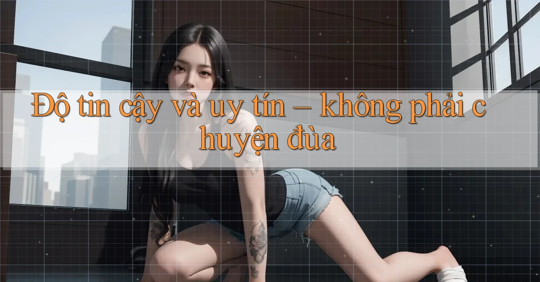 Độ tin cậy và uy tín: không phải chuyện đùa
