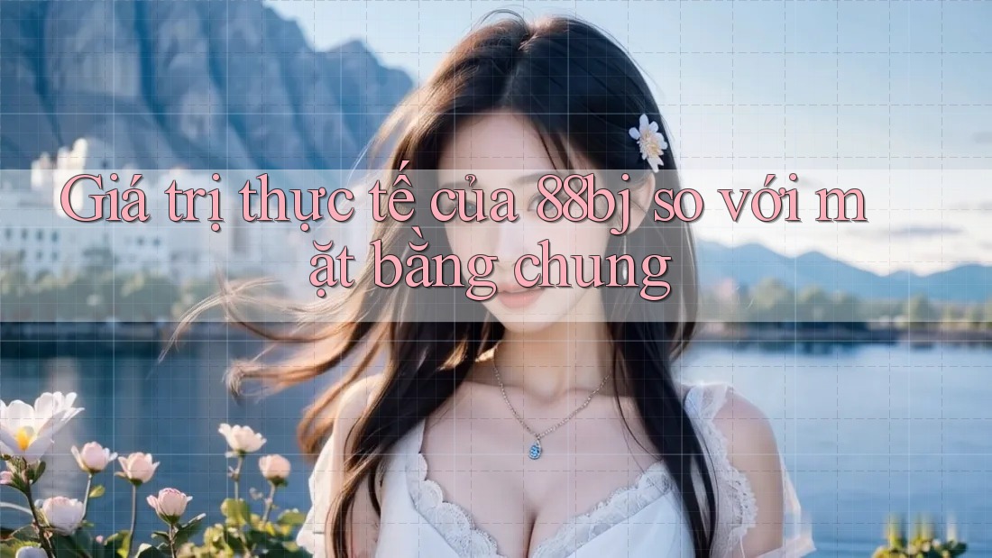 Giá trị thực tế của 88bj so với mặt bằng chung Giá trị thực tế của 88bj so với mặt bằng chung