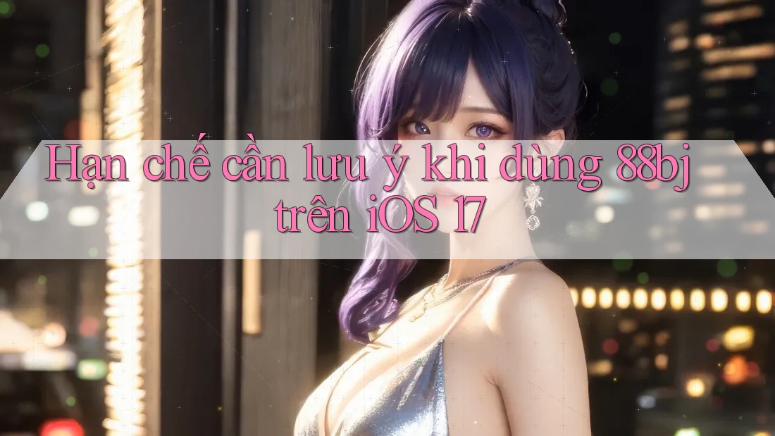 Hạn chế cần lưu ý khi dùng 88bj trên iOS 17