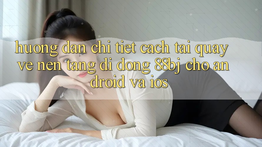 Hướng dẫn chi tiết cách tải quay về nền tảng di động 88bj cho Android và iOS