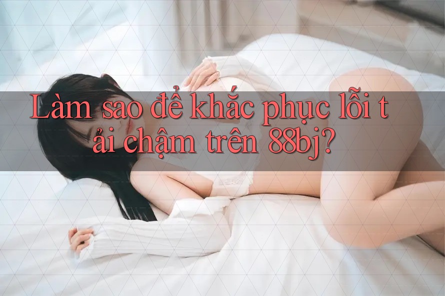 Làm sao để khắc phục lỗi tải chậm trên 88bj?