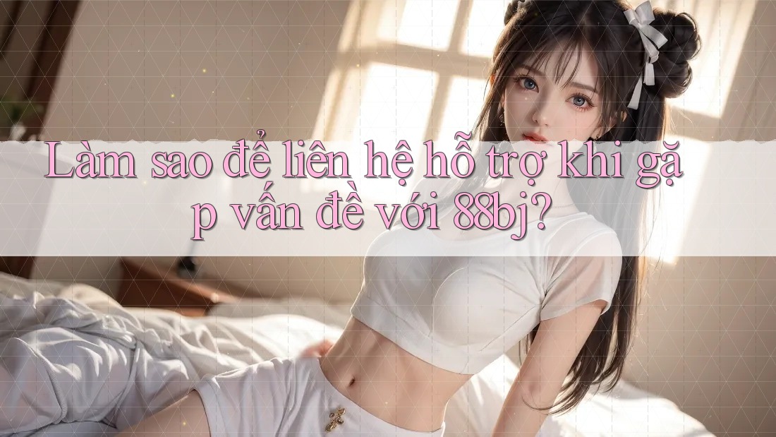 Làm sao để liên hệ hỗ trợ khi gặp vấn đề với 88bj?