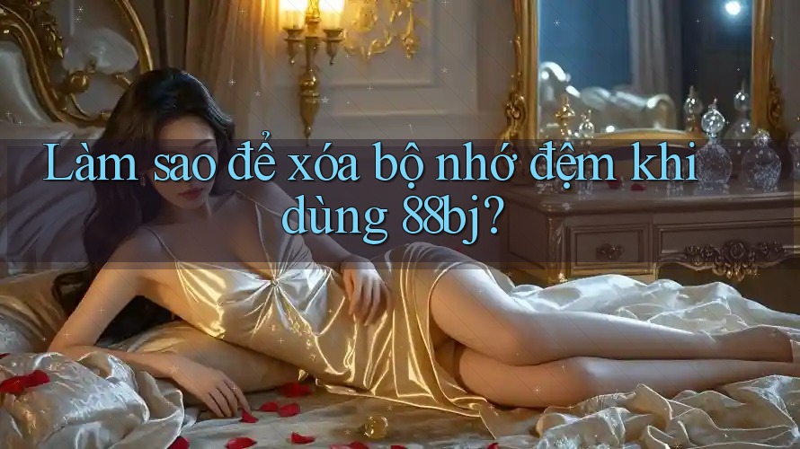 Làm sao để xóa bộ nhớ đệm khi dùng 88bj?
