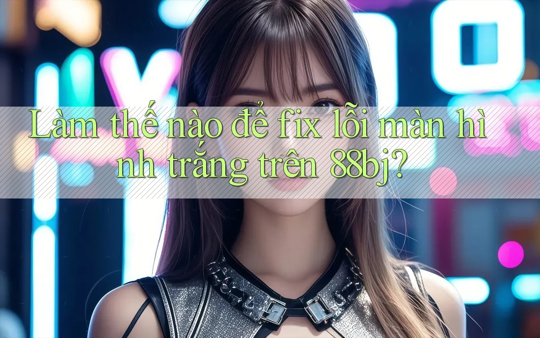 Làm thế nào để fix lỗi màn hình trắng trên 88bj?