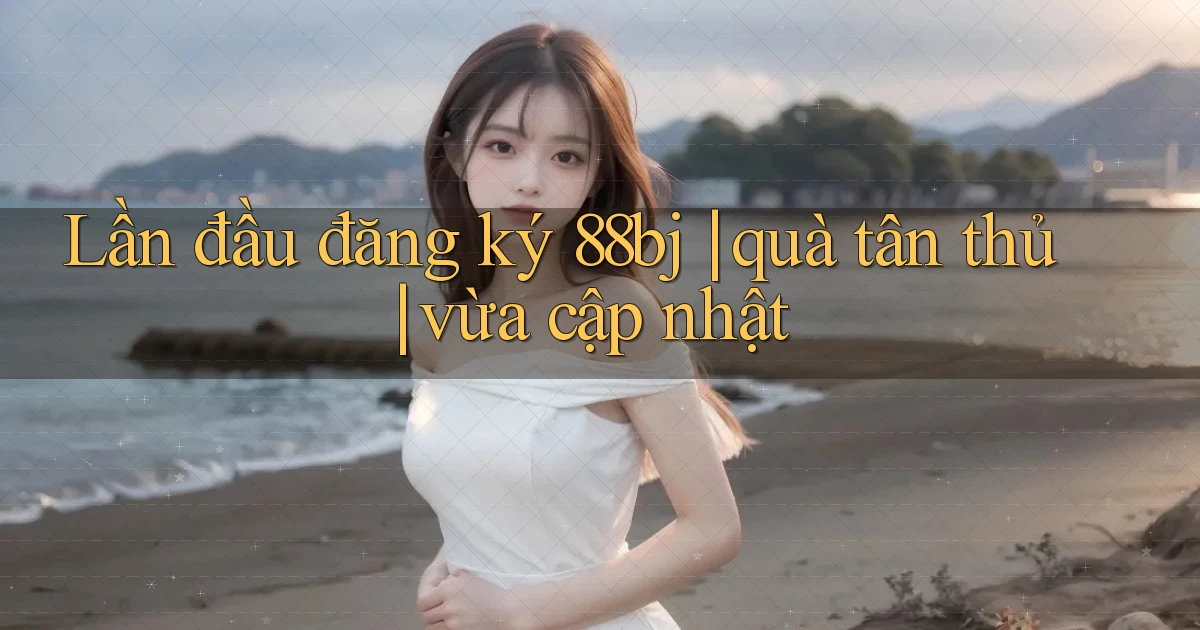 Lần đầu đăng ký 88bj quà tân thủ vừa cập nhật