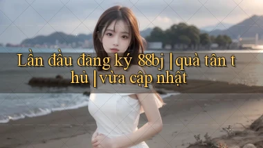 Lần đầu đăng ký 88bj quà tân thủ vừa cập nhật