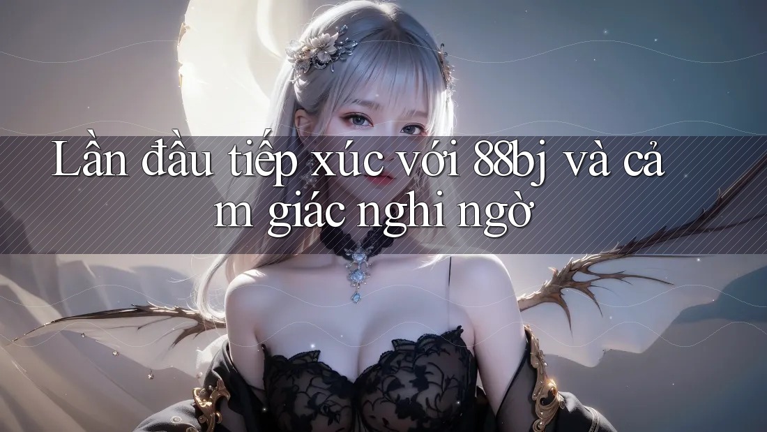 Lần đầu tiếp xúc với 88bj và cảm giác nghi ngờ