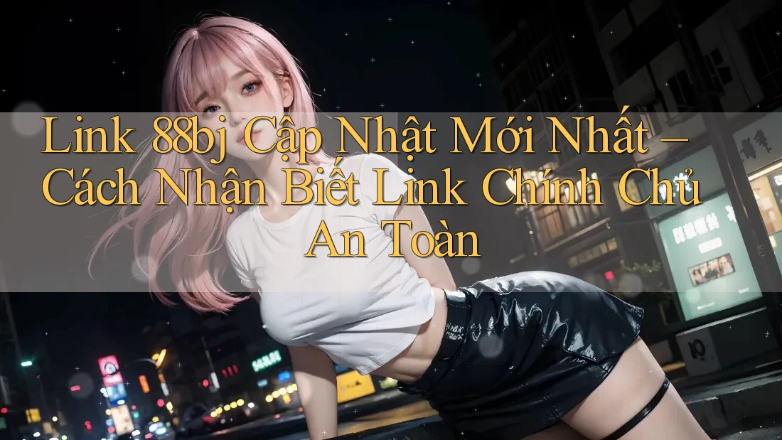 Link 88bj Cập Nhật Mới Nhất – Cách Nhận Biết Link Chính Chủ An Toàn