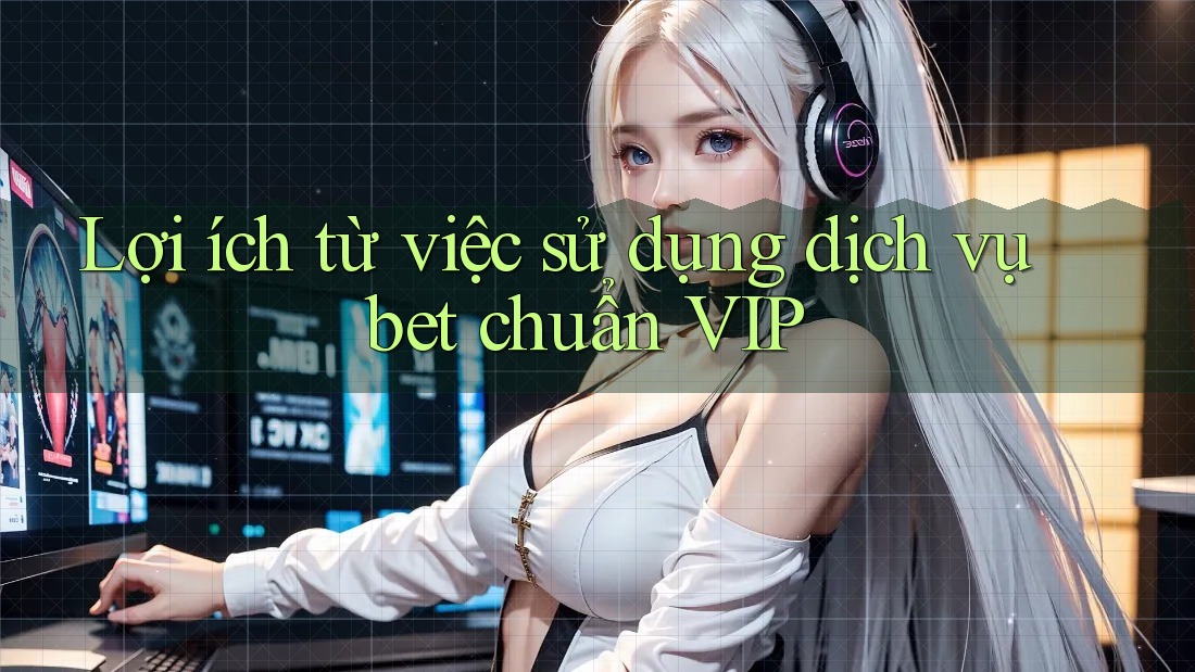 Lợi ích từ việc sử dụng dịch vụ bet chuẩn VIP
