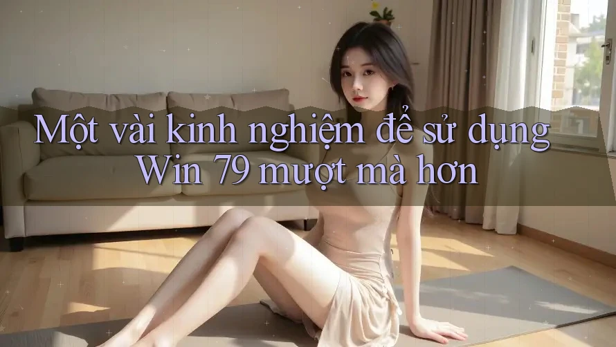 Một vài kinh nghiệm để sử dụng Win 79 mượt mà hơn