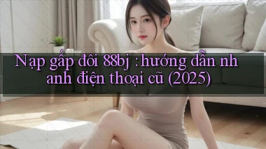 Nạp gấp đôi 88bj hướng dẫn nhanh điện thoại cũ (2025)