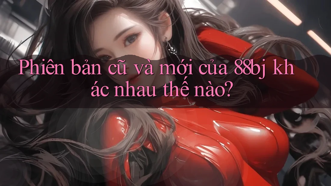 Phiên bản cũ và mới của 88bj khác nhau thế nào?