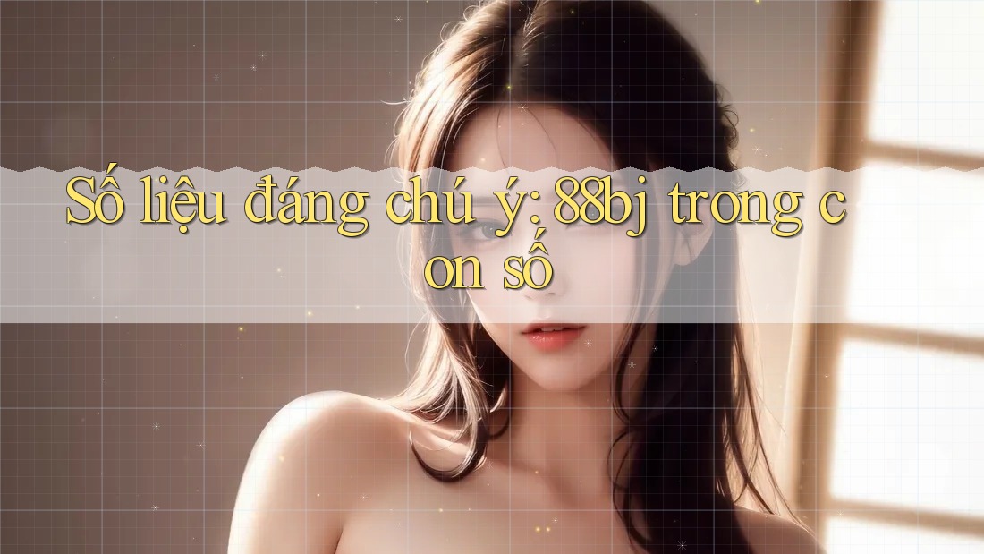 Số liệu đáng chú ý: 88bj trong con số