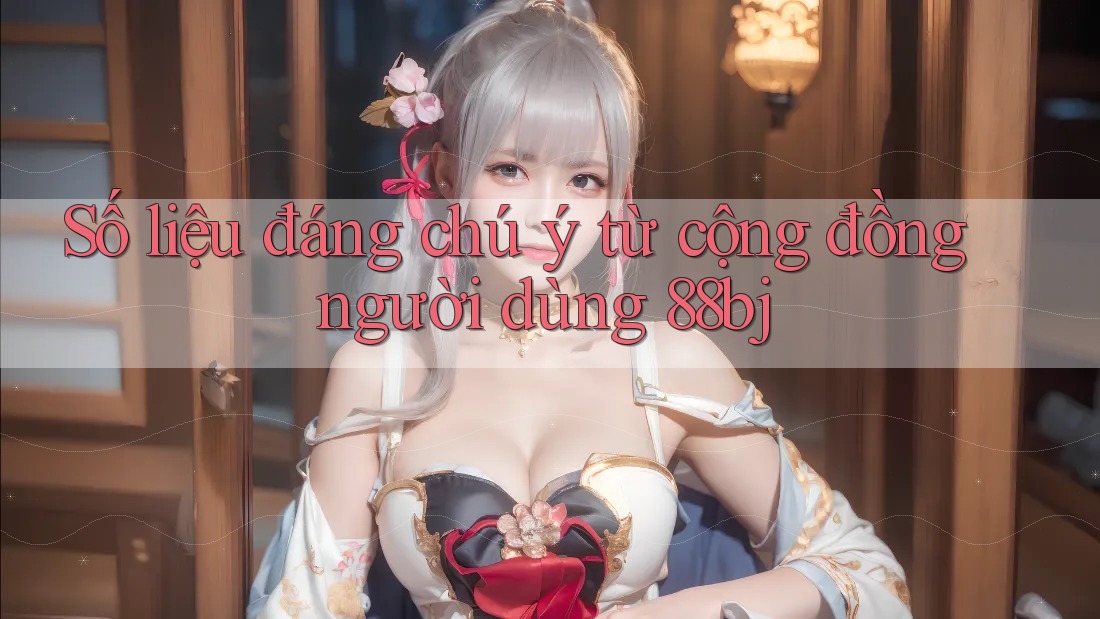 Số liệu đáng chú ý từ cộng đồng người dùng 88bj